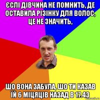 єслі дівчина не помнить, де оставила різінку для волос, це не значить, шо вона забула, шо ти казав їй 6 міцяців назад в 17.43