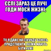 єслі зараз це лучі годи моєй жизні, то я даже на сікунду боюсь придставити якіми мають бути хужі