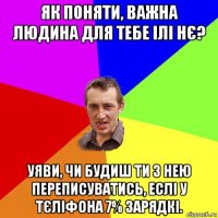 як поняти, важна людина для тебе ілі нє? уяви, чи будиш ти з нею переписуватись, еслі у тєліфона 7% зарядкі.