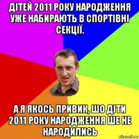 дітей 2011 року народження уже набирають в спортівні секції. а я якось привик, шо діти 2011 року народження ше не народились