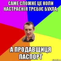 саме сложне це коли настраєнія трєбує бухла, а продавщиця паспорт