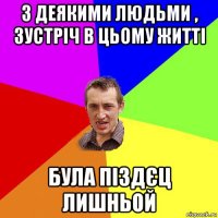 з деякими людьми , зустріч в цьому житті була піздєц лишньой