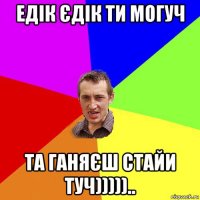 едік єдік ти могуч та ганяєш стайи туч)))))..