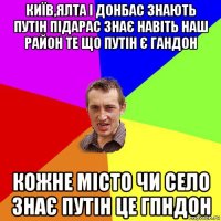 київ,ялта і донбас знають путін підарас знає навіть наш район те що путін є гандон кожне місто чи село знає путін це гпндон