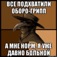 все подхватили оборо-грипп а мне норм, я уже давно больной