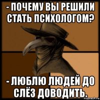 - почему вы решили стать психологом? - люблю людей до слёз доводить.