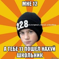 мне 12 а тебе 11 пошел нахуй школьник