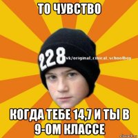 то чувство когда тебе 14,7 и ты в 9-ом классе