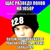 щас разведу лохов на 1050р потом угощу пациков с района пивасом, скажу заработал