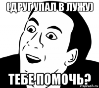 (друг упал в лужу) тебе помочь?