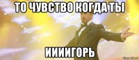 то чувство когда ты иииигорь