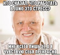 кто сказал, что работать в juno это стресс? мне всего лишь 27, а я чувствую себя прекрасно