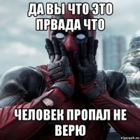 да вы что это првада что человек пропал не верю