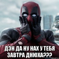  дэн да ну нах у тебя завтра днюха???