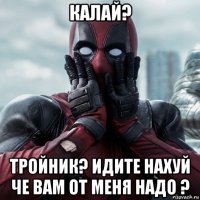 калай? тройник? идите нахуй че вам от меня надо ?