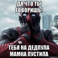 да что ты говоришь! тебя на дедпула мамка пустила