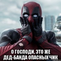  о господи, это же дед-банда опасных чик