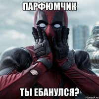 парфюмчик ты ебанулся?