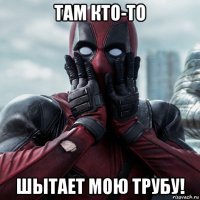 там кто-то шытает мою трубу!