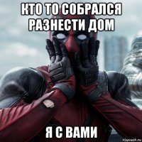 кто то собрался разнести дом я с вами