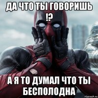 да что ты говоришь !? а я то думал что ты бесполодна