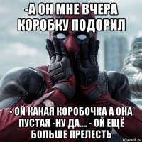 -а он мне вчера коробку подорил - ой какая коробочка а она пустая -ну да.... - ой ещё больше прелесть