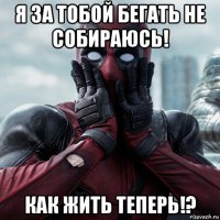 я за тобой бегать не собираюсь! как жить теперь!?