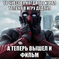 то чувство когда ты играл только в игру дедпул а теперь вышел и фильм