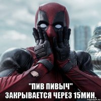  "пив пивыч" закрывается через 15мин.