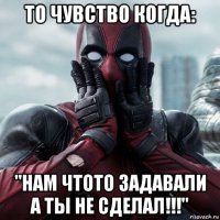 то чувство когда: "нам чтото задавали а ты не сделал!!!"