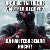 о, боже! ты еще не смотрел дедпул? да как тебя земля носит!