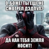 о, боже! ты еще не смотрел дэдпул? да как тебя земля носит!