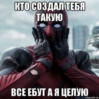 кто создал тебя такую все ебут а я целую