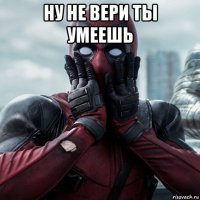 ну не вери ты умеешь 