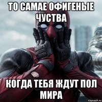 то самае офигеные чуства когда тебя ждут пол мира