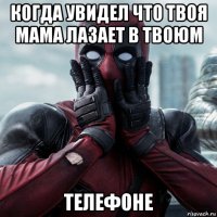 когда увидел что твоя мама лазает в твоюм телефоне