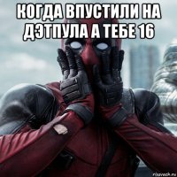 когда впустили на дэтпула а тебе 16 