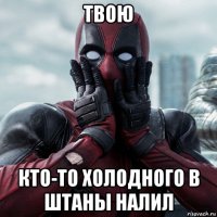 твою кто-то холодного в штаны налил