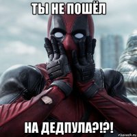 ты не пошёл на дедпула?!?!