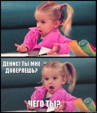   Денис! Ты мне доверяешь? Чего ты?