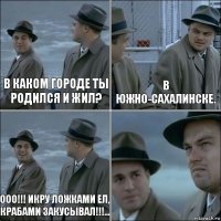 В каком городе ты родился и жил? В Южно-Сахалинске. Ооо!!! Икру ложками ел, крабами закусывал!!!... 