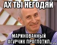 ах ты негодяй маринованный огурчик проглотил