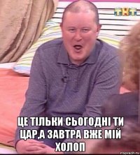  це тільки сьогодні ти цар,а завтра вже мій холоп