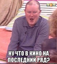  ну что в кино на последний ряд?