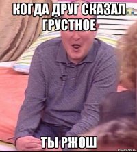 когда друг сказал грустное ты ржош