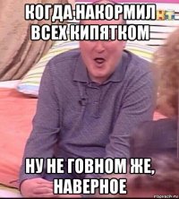 когда накормил всех кипятком ну не говном же, наверное