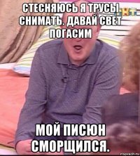 стесняюсь я трусы снимать. давай свет погасим мой писюн сморщился.