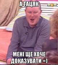 а тацяк мені ще хоче доказувати =)