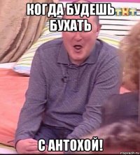 когда будешь бухать с антохой!