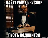 дайте ему 25 кусков пусть подавится